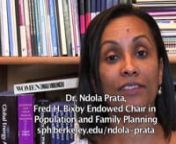 Dr. Ndola Prata,nFred H. Bixby Endowed Chair in Population and Family Planning,nUC Berkeley School of Public Health.nwww.sph.berkeley/ndola-pratanInterviewed by Alfred Zerfas;azerfas@gmail.comnHer Courses: Family Planning Population change and Health; International Maternal and Child Health; The role of the private sector in health care in developing countries; Poverty and Population.nResearch Interests include: nAccess and financing of reproductive health, family planning and maternal health
