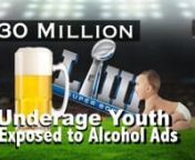 Studies show that the more alcohol ads kids see, the better the chance they will drink and in many cases binge drink. The younger a person starts drinking, the bigger the probability that person will be a customer for life who will experience significant alcohol-related harm.nnThe billions Big Alcohol spends advertising alcohol during sporting events leads to increased underage drinking as well as turning fun filled family events into drunken, potentially violent experiences. Millions of youth w