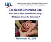 The League of Women Voters of Bellingham/Whatcom CountynpresentsnThe Racial Generation Gap - Implications for Our County &amp; Our Democracynpresented in collaboration with Whatcom Community College.nSaturday, November 17, 2018nSyre Auditorium at Whatcom Community College, Bellingham, WAnnhttps://www.lwvbellinghamwhatcom.orgnnThe Racial Generation Gap: What does it mean for Whatcom County, what does it mean for democracy?nnTHE TOPIC: The US Census Bureau projects that by 2033 seniors will outnum