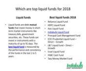 Liquid funds are debt mutual funds that invest money in short-term market instruments like treasury bills, government securities, etc. These funds can invest in instruments with a maturity of up to 91 days. The best liquid fund is measured by the performance and consistency of the funds in the last 1 to 5 years. Here are the best liquid mutual funds to invest in 2018:nReliance Liquid Fund nHDFC Liquid FundnAxis Liquid FundnIndiabulls Liquid FundnPrincipal Cash Management Fund nICICI Prudential L