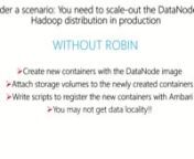 You like to start small and add resources as you need for new application deployments. Your Hortonworks cluster needs to grow due to expanding usage. You want to add more DataNodes. With ROBIN, it is as easy as adjusting the brightness of your smartphone.nnWithout ROBIN, you’ll have to bring up new containers with DataNode image, attach storage volumes to it. Write scripts to register the new containers as DataNodes with Ambari so YARN and HDFS are aware of the new addition. But wait, what if