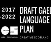 ‘S e seo an dàrna plana Gàidhlig aig Alba Chruthachail agus ruithidh e bho 2017-22. Thèid am Plana fhoillseachadh mar dreachd air 17 Lùnastal 2017, agus bidh an obair cho-chomhairleachaidh fosgailte gu 14 Sultain 2017. nnnThis is the second Creative Scotland Gaelic Language Plan and it will cover the years 2017-22.This Plan will be published in draft form on 17 August 2017 and will be open for public consultation until 14 September 2017.nnhttps://www.research.net/r/GaelicLanguagePlan2017