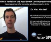 Hello my name is Matt Marshall. I&#39;m nan associate professor of Robotics and mechatronics Engineering nat Kennesaw State University.nnI was asked to perform a technical nreview of the accuspina decompression device and compare it to another ndesign. What I found is that the accuspina is better in two important nways: those are precision and safety.nnThe accuspina uses a force sensor that&#39;s nover two and a half times more precise than the other design. What this means is nthat it can provide smoot