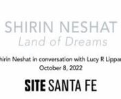 Artist Shirin Neshat discusses her work with celebrated curator, art historian, and critic Lucy R. Lippard at SITE Santa Fe.nnnShirin Neshat (b. 1957 Qazvin, Iran) is an Iranian-born artist and filmmaker living in New York. Her photographs and video installations are highly poetic and politically charged images and narratives which question issues of power, religion, race, gender, and relationships between past and present, occident and orient, individual and collective through the lens of her p