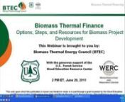 View the webinar, “Biomass Thermal Finance: Options, steps, and resources for biomass project development,” from the Biomass Thermal Energy Council (BTEC), and hear from three experienced panelists on their insights into financing models for varying scales of biomass thermal projects. This is the seventh webinar in a series funded in part by the USDA&#39;s Wood Education and Resource Center (WERC).nnRising fossil fuel costs and environmental concerns are raising interest in wider use of biomass
