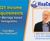 https://www.visacoach.com/income-requirements-for-marriage-based-immigration/Income Requirements for Marriage Based Immigration via K1 Fiance Visa, CR1 or IR1 Spouse visanOr Adjustment of Status for Permanent residency due to marriage to a US citizen or resident.nnSchedule Free Case Evaluation with Fred Wahl, the VisaCoachnvisit https://www.visacoach.com/schedule/ or Call - 1-800-806-3210 nSubscribe to VisaCoach monthly newsletter https://www.visacoach.com/subscribe/nFiancee or Spouse visa, Wh